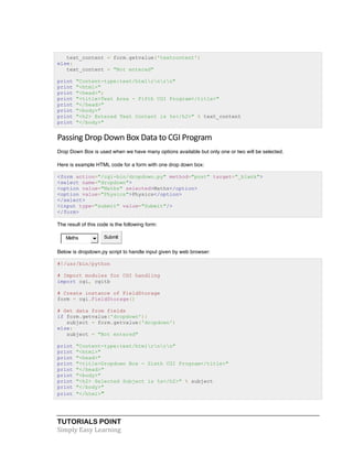 TUTORIALS POINT	
  
Simply	
  Easy	
  Learning	
  
text_content = form.getvalue('textcontent')
else:
text_content = "Not entered"
print "Content-type:text/htmlrnrn"
print "<html>"
print "<head>";
print "<title>Text Area - Fifth CGI Program</title>"
print "</head>"
print "<body>"
print "<h2> Entered Text Content is %s</h2>" % text_content
print "</body>"
Passing	
  Drop	
  Down	
  Box	
  Data	
  to	
  CGI	
  Program	
  
Drop Down Box is used when we have many options available but only one or two will be selected.
Here is example HTML code for a form with one drop down box:
<form action="/cgi-bin/dropdown.py" method="post" target="_blank">
<select name="dropdown">
<option value="Maths" selected>Maths</option>
<option value="Physics">Physics</option>
</select>
<input type="submit" value="Submit"/>
</form>
The result of this code is the following form:
Maths Submit
Below is dropdown.py script to handle input given by web browser:
#!/usr/bin/python
# Import modules for CGI handling
import cgi, cgitb
# Create instance of FieldStorage
form = cgi.FieldStorage()
# Get data from fields
if form.getvalue('dropdown'):
subject = form.getvalue('dropdown')
else:
subject = "Not entered"
print "Content-type:text/htmlrnrn"
print "<html>"
print "<head>"
print "<title>Dropdown Box - Sixth CGI Program</title>"
print "</head>"
print "<body>"
print "<h2> Selected Subject is %s</h2>" % subject
print "</body>"
print "</html>"
 