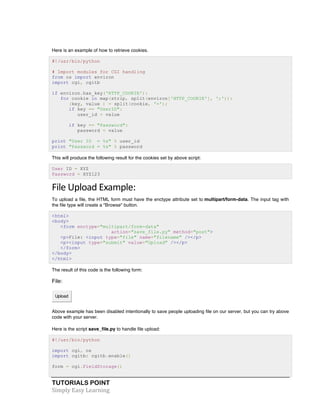TUTORIALS POINT	
  
Simply	
  Easy	
  Learning	
  
Here is an example of how to retrieve cookies.
#!/usr/bin/python
# Import modules for CGI handling
from os import environ
import cgi, cgitb
if environ.has_key('HTTP_COOKIE'):
for cookie in map(strip, split(environ['HTTP_COOKIE'], ';')):
(key, value ) = split(cookie, '=');
if key == "UserID":
user_id = value
if key == "Password":
password = value
print "User ID = %s" % user_id
print "Password = %s" % password
This will produce the following result for the cookies set by above script:
User ID = XYZ
Password = XYZ123
File	
  Upload	
  Example:	
  
To upload a file, the HTML form must have the enctype attribute set to multipart/form-data. The input tag with
the file type will create a "Browse" button.
<html>
<body>
<form enctype="multipart/form-data"
action="save_file.py" method="post">
<p>File: <input type="file" name="filename" /></p>
<p><input type="submit" value="Upload" /></p>
</form>
</body>
</html>
The result of this code is the following form:
File:
Upload
Above example has been disabled intentionally to save people uploading file on our server, but you can try above
code with your server.
Here is the script save_file.py to handle file upload:
#!/usr/bin/python
import cgi, os
import cgitb; cgitb.enable()
form = cgi.FieldStorage()
 