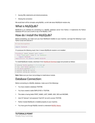 TUTORIALS POINT	
  
Simply	
  Easy	
  Learning	
  
• Issuing SQL statements and stored procedures.
• Closing the connection
We would learn all the concepts using MySQL, so let's talk about MySQLdb module only.
What	
  is	
  MySQLdb?	
  
MySQLdb is an interface for connecting to a MySQL database server from Python. It implements the Python
Database API v2.0 and is built on top of the MySQL C API.
How	
  do	
  I	
  install	
  the	
  MySQLdb?	
  
Before proceeding, you make sure you have MySQLdb installed on your machine. Just type the following in your
Python script and execute it:
#!/usr/bin/python
import MySQLdb
If it produces the following result, then it means MySQLdb module is not installed:
Traceback (most recent call last):
File "test.py", line 3, in <module>
import MySQLdb
ImportError: No module named MySQLdb
To install MySQLdb module, download it from MySQLdb Download page and proceed as follows:
$ gunzip MySQL-python-1.2.2.tar.gz
$ tar -xvf MySQL-python-1.2.2.tar
$ cd MySQL-python-1.2.2
$ python setup.py build
$ python setup.py install
Note: Make sure you have root privilege to install above module.
Database	
  Connection:	
  
Before connecting to a MySQL database, make sure of the followings:
• You have created a database TESTDB.
• You have created a table EMPLOYEE in TESTDB.
• This table is having fields FIRST_NAME, LAST_NAME, AGE, SEX and INCOME.
• User ID "testuser" and password "test123" are set to access TESTDB.
• Python module MySQLdb is installed properly on your machine.
• You have gone through MySQL tutorial to understand MySQL Basics.
 