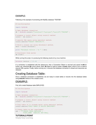 TUTORIALS POINT	
  
Simply	
  Easy	
  Learning	
  
EXAMPLE:	
  
Following is the example of connecting with MySQL database "TESTDB":
#!/usr/bin/python
import MySQLdb
# Open database connection
db = MySQLdb.connect("localhost","testuser","test123","TESTDB" )
# prepare a cursor object using cursor() method
cursor = db.cursor()
# execute SQL query using execute() method.
cursor.execute("SELECT VERSION()")
# Fetch a single row using fetchone() method.
data = cursor.fetchone()
print "Database version : %s " % data
# disconnect from server
db.close()
While running this script, it is producing the following result at my Linux machine:
Database version : 5.0.45
If a connection is established with the datasource, then a Connection Object is returned and saved intodb for
further use, otherwise db is set to None. Next, db object is used to create a cursor object, which in turn is used to
execute SQL queries. Finally, before coming out, it ensures that database connection is closed and resources are
released.
Creating	
  Database	
  Table:	
  
Once a database connection is established, we are ready to create tables or records into the database tables
using execute method of the created cursor.
EXAMPLE:	
  
First, let's create Database table EMPLOYEE:
#!/usr/bin/python
import MySQLdb
# Open database connection
db = MySQLdb.connect("localhost","testuser","test123","TESTDB" )
# prepare a cursor object using cursor() method
cursor = db.cursor()
# Drop table if it already exist using execute() method.
cursor.execute("DROP TABLE IF EXISTS EMPLOYEE")
# Create table as per requirement
sql = """CREATE TABLE EMPLOYEE (
FIRST_NAME CHAR(20) NOT NULL,
 