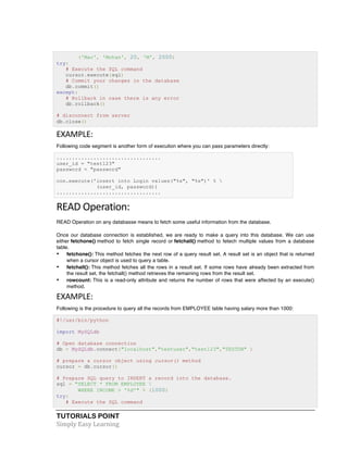 TUTORIALS POINT	
  
Simply	
  Easy	
  Learning	
  
('Mac', 'Mohan', 20, 'M', 2000)
try:
# Execute the SQL command
cursor.execute(sql)
# Commit your changes in the database
db.commit()
except:
# Rollback in case there is any error
db.rollback()
# disconnect from server
db.close()
EXAMPLE:	
  
Following code segment is another form of execution where you can pass parameters directly:
..................................
user_id = "test123"
password = "password"
con.execute('insert into Login values("%s", "%s")' % 
(user_id, password))
..................................
READ	
  Operation:	
  
READ Operation on any databasse means to fetch some useful information from the database.
Once our database connection is established, we are ready to make a query into this database. We can use
either fetchone() method to fetch single record or fetchall() method to fetech multiple values from a database
table.
• fetchone(): This method fetches the next row of a query result set. A result set is an object that is returned
when a cursor object is used to query a table.
• fetchall(): This method fetches all the rows in a result set. If some rows have already been extracted from
the result set, the fetchall() method retrieves the remaining rows from the result set.
• rowcount: This is a read-only attribute and returns the number of rows that were affected by an execute()
method.
EXAMPLE:	
  
Following is the procedure to query all the records from EMPLOYEE table having salary more than 1000:
#!/usr/bin/python
import MySQLdb
# Open database connection
db = MySQLdb.connect("localhost","testuser","test123","TESTDB" )
# prepare a cursor object using cursor() method
cursor = db.cursor()
# Prepare SQL query to INSERT a record into the database.
sql = "SELECT * FROM EMPLOYEE 
WHERE INCOME > '%d'" % (1000)
try:
# Execute the SQL command
 