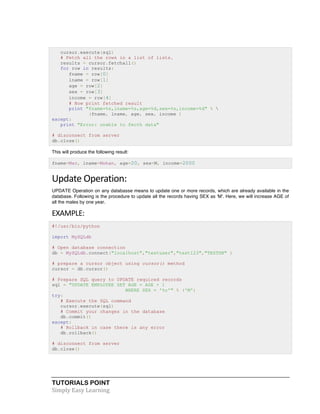 TUTORIALS POINT	
  
Simply	
  Easy	
  Learning	
  
cursor.execute(sql)
# Fetch all the rows in a list of lists.
results = cursor.fetchall()
for row in results:
fname = row[0]
lname = row[1]
age = row[2]
sex = row[3]
income = row[4]
# Now print fetched result
print "fname=%s,lname=%s,age=%d,sex=%s,income=%d" % 
(fname, lname, age, sex, income )
except:
print "Error: unable to fecth data"
# disconnect from server
db.close()
This will produce the following result:
fname=Mac, lname=Mohan, age=20, sex=M, income=2000
Update	
  Operation:	
  
UPDATE Operation on any databasse means to update one or more records, which are already available in the
database. Following is the procedure to update all the records having SEX as 'M'. Here, we will increase AGE of
all the males by one year.
EXAMPLE:	
  
#!/usr/bin/python
import MySQLdb
# Open database connection
db = MySQLdb.connect("localhost","testuser","test123","TESTDB" )
# prepare a cursor object using cursor() method
cursor = db.cursor()
# Prepare SQL query to UPDATE required records
sql = "UPDATE EMPLOYEE SET AGE = AGE + 1
WHERE SEX = '%c'" % ('M')
try:
# Execute the SQL command
cursor.execute(sql)
# Commit your changes in the database
db.commit()
except:
# Rollback in case there is any error
db.rollback()
# disconnect from server
db.close()
 