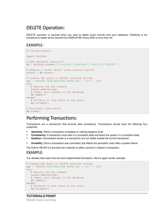 TUTORIALS POINT	
  
Simply	
  Easy	
  Learning	
  
DELETE	
  Operation:	
  
DELETE operation is required when you want to delete some records from your database. Following is the
procedure to delete all the records from EMPLOYEE where AGE is more than 20:
EXAMPLE:	
  
#!/usr/bin/python
import MySQLdb
# Open database connection
db = MySQLdb.connect("localhost","testuser","test123","TESTDB" )
# prepare a cursor object using cursor() method
cursor = db.cursor()
# Prepare SQL query to DELETE required records
sql = "DELETE FROM EMPLOYEE WHERE AGE > '%d'" % (20)
try:
# Execute the SQL command
cursor.execute(sql)
# Commit your changes in the database
db.commit()
except:
# Rollback in case there is any error
db.rollback()
# disconnect from server
db.close()
Performing	
  Transactions:	
  
Transactions are a mechanism that ensures data consistency. Transactions should have the following four
properties:
• Atomicity: Either a transaction completes or nothing happens at all.
• Consistency: A transaction must start in a consistent state and leave the system in a consistent state.
• Isolation: Intermediate results of a transaction are not visible outside the current transaction.
• Durability: Once a transaction was committed, the effects are persistent, even after a system failure.
The Python DB API 2.0 provides two methods to either commit or rollback a transaction.
EXAMPLE:	
  
You already have seen how we have implemented transations. Here is again similar example:
# Prepare SQL query to DELETE required records
sql = "DELETE FROM EMPLOYEE WHERE AGE > '%d'" % (20)
try:
# Execute the SQL command
cursor.execute(sql)
# Commit your changes in the database
db.commit()
except:
# Rollback in case there is any error
db.rollback()
 