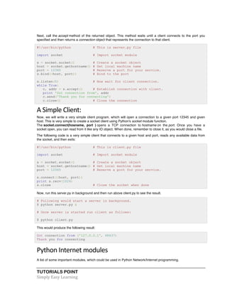 TUTORIALS POINT	
  
Simply	
  Easy	
  Learning	
  
Next, call the accept method of the returned object. This method waits until a client connects to the port you
specified and then returns a connection object that represents the connection to that client.
#!/usr/bin/python # This is server.py file
import socket # Import socket module
s = socket.socket() # Create a socket object
host = socket.gethostname() # Get local machine name
port = 12345 # Reserve a port for your service.
s.bind((host, port)) # Bind to the port
s.listen(5) # Now wait for client connection.
while True:
c, addr = s.accept() # Establish connection with client.
print 'Got connection from', addr
c.send('Thank you for connecting')
c.close() # Close the connection
A	
  Simple	
  Client:	
  
Now, we will write a very simple client program, which will open a connection to a given port 12345 and given
host. This is very simple to create a socket client using Python's socket module function.
The socket.connect(hosname, port ) opens a TCP connection to hostname on the port. Once you have a
socket open, you can read from it like any IO object. When done, remember to close it, as you would close a file.
The following code is a very simple client that connects to a given host and port, reads any available data from
the socket, and then exits:
#!/usr/bin/python # This is client.py file
import socket # Import socket module
s = socket.socket() # Create a socket object
host = socket.gethostname() # Get local machine name
port = 12345 # Reserve a port for your service.
s.connect((host, port))
print s.recv(1024)
s.close # Close the socket when done
Now, run this server.py in background and then run above client.py to see the result.
# Following would start a server in background.
$ python server.py &
# Once server is started run client as follows:
$ python client.py
This would produce the following result:
Got connection from ('127.0.0.1', 48437)
Thank you for connecting
Python	
  Internet	
  modules	
  
A list of some important modules, which could be used in Python Network/Internet programming.
 