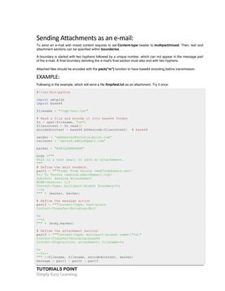 TUTORIALS POINT	
  
Simply	
  Easy	
  Learning	
  
Sending	
  Attachments	
  as	
  an	
  e-­‐mail:	
  
To send an e-mail with mixed content requires to set Content-type header to multipart/mixed. Then, text and
attachment sections can be specified within boundaries.
A boundary is started with two hyphens followed by a unique number, which can not appear in the message part
of the e-mail. A final boundary denoting the e-mail's final section must also end with two hyphens.
Attached files should be encoded with the pack("m") function to have base64 encoding before transmission.
EXAMPLE:	
  
Following is the example, which will send a file /tmp/test.txt as an attachment. Try it once:
#!/usr/bin/python
import smtplib
import base64
filename = "/tmp/test.txt"
# Read a file and encode it into base64 format
fo = open(filename, "rb")
filecontent = fo.read()
encodedcontent = base64.b64encode(filecontent) # base64
sender = 'webmaster@tutorialpoint.com'
reciever = 'amrood.admin@gmail.com'
marker = "AUNIQUEMARKER"
body ="""
This is a test email to send an attachement.
"""
# Define the main headers.
part1 = """From: From Person <me@fromdomain.net>
To: To Person <amrood.admin@gmail.com>
Subject: Sending Attachement
MIME-Version: 1.0
Content-Type: multipart/mixed; boundary=%s
--%s
""" % (marker, marker)
# Define the message action
part2 = """Content-Type: text/plain
Content-Transfer-Encoding:8bit
%s
--%s
""" % (body,marker)
# Define the attachment section
part3 = """Content-Type: multipart/mixed; name="%s"
Content-Transfer-Encoding:base64
Content-Disposition: attachment; filename=%s
%s
--%s--
""" %(filename, filename, encodedcontent, marker)
message = part1 + part2 + part3
 