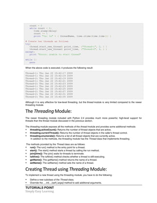 TUTORIALS POINT	
  
Simply	
  Easy	
  Learning	
  
count = 0
while count < 5:
time.sleep(delay)
count += 1
print "%s: %s" % ( threadName, time.ctime(time.time()) )
# Create two threads as follows
try:
thread.start_new_thread( print_time, ("Thread-1", 2, ) )
thread.start_new_thread( print_time, ("Thread-2", 4, ) )
except:
print "Error: unable to start thread"
while 1:
pass
When the above code is executed, it produces the following result:
Thread-1: Thu Jan 22 15:42:17 2009
Thread-1: Thu Jan 22 15:42:19 2009
Thread-2: Thu Jan 22 15:42:19 2009
Thread-1: Thu Jan 22 15:42:21 2009
Thread-2: Thu Jan 22 15:42:23 2009
Thread-1: Thu Jan 22 15:42:23 2009
Thread-1: Thu Jan 22 15:42:25 2009
Thread-2: Thu Jan 22 15:42:27 2009
Thread-2: Thu Jan 22 15:42:31 2009
Thread-2: Thu Jan 22 15:42:35 2009
Although it is very effective for low-level threading, but the thread module is very limited compared to the newer
threading module.
The	
  Threading	
  Module:	
  
The newer threading module included with Python 2.4 provides much more powerful, high-level support for
threads than the thread module discussed in the previous section.
The threading module exposes all the methods of the thread module and provides some additional methods:
• threading.activeCount(): Returns the number of thread objects that are active.
• threading.currentThread(): Returns the number of thread objects in the caller's thread control.
• threading.enumerate(): Returns a list of all thread objects that are currently active.
In addition to the methods, the threading module has the Thread class that implements threading.
The methods provided by the Thread class are as follows:
• run(): The run() method is the entry point for a thread.
• start(): The start() method starts a thread by calling the run method.
• join([time]): The join() waits for threads to terminate.
• isAlive(): The isAlive() method checks whether a thread is still executing.
• getName(): The getName() method returns the name of a thread.
• setName(): The setName() method sets the name of a thread.
Creating	
  Thread	
  using	
  Threading	
  Module:	
  
To implement a new thread using the threading module, you have to do the following:
• Define a new subclass of the Thread class.
• Override the __init__(self [,args]) method to add additional arguments.
 