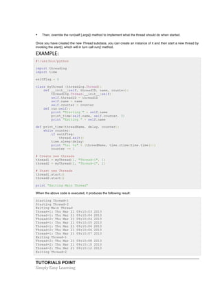 TUTORIALS POINT	
  
Simply	
  Easy	
  Learning	
  
• Then, override the run(self [,args]) method to implement what the thread should do when started.
Once you have created the new Thread subclass, you can create an instance of it and then start a new thread by
invoking the start(), which will in turn call run() method.
EXAMPLE:	
  
#!/usr/bin/python
import threading
import time
exitFlag = 0
class myThread (threading.Thread):
def __init__(self, threadID, name, counter):
threading.Thread.__init__(self)
self.threadID = threadID
self.name = name
self.counter = counter
def run(self):
print "Starting " + self.name
print_time(self.name, self.counter, 5)
print "Exiting " + self.name
def print_time(threadName, delay, counter):
while counter:
if exitFlag:
thread.exit()
time.sleep(delay)
print "%s: %s" % (threadName, time.ctime(time.time()))
counter -= 1
# Create new threads
thread1 = myThread(1, "Thread-1", 1)
thread2 = myThread(2, "Thread-2", 2)
# Start new Threads
thread1.start()
thread2.start()
print "Exiting Main Thread"
When the above code is executed, it produces the following result:
Starting Thread-1
Starting Thread-2
Exiting Main Thread
Thread-1: Thu Mar 21 09:10:03 2013
Thread-1: Thu Mar 21 09:10:04 2013
Thread-2: Thu Mar 21 09:10:04 2013
Thread-1: Thu Mar 21 09:10:05 2013
Thread-1: Thu Mar 21 09:10:06 2013
Thread-2: Thu Mar 21 09:10:06 2013
Thread-1: Thu Mar 21 09:10:07 2013
Exiting Thread-1
Thread-2: Thu Mar 21 09:10:08 2013
Thread-2: Thu Mar 21 09:10:10 2013
Thread-2: Thu Mar 21 09:10:12 2013
Exiting Thread-2
 