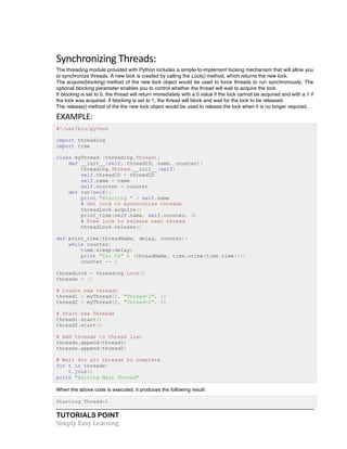 TUTORIALS POINT	
  
Simply	
  Easy	
  Learning	
  
Synchronizing	
  Threads:	
  
The threading module provided with Python includes a simple-to-implement locking mechanism that will allow you
to synchronize threads. A new lock is created by calling the Lock() method, which returns the new lock.
The acquire(blocking) method of the new lock object would be used to force threads to run synchronously. The
optional blocking parameter enables you to control whether the thread will wait to acquire the lock.
If blocking is set to 0, the thread will return immediately with a 0 value if the lock cannot be acquired and with a 1 if
the lock was acquired. If blocking is set to 1, the thread will block and wait for the lock to be released.
The release() method of the the new lock object would be used to release the lock when it is no longer required.
EXAMPLE:	
  
#!/usr/bin/python
import threading
import time
class myThread (threading.Thread):
def __init__(self, threadID, name, counter):
threading.Thread.__init__(self)
self.threadID = threadID
self.name = name
self.counter = counter
def run(self):
print "Starting " + self.name
# Get lock to synchronize threads
threadLock.acquire()
print_time(self.name, self.counter, 3)
# Free lock to release next thread
threadLock.release()
def print_time(threadName, delay, counter):
while counter:
time.sleep(delay)
print "%s: %s" % (threadName, time.ctime(time.time()))
counter -= 1
threadLock = threading.Lock()
threads = []
# Create new threads
thread1 = myThread(1, "Thread-1", 1)
thread2 = myThread(2, "Thread-2", 2)
# Start new Threads
thread1.start()
thread2.start()
# Add threads to thread list
threads.append(thread1)
threads.append(thread2)
# Wait for all threads to complete
for t in threads:
t.join()
print "Exiting Main Thread"
When the above code is executed, it produces the following result:
Starting Thread-1
 
