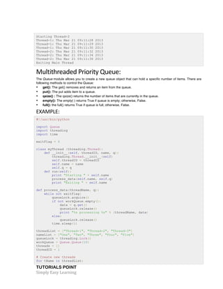 TUTORIALS POINT	
  
Simply	
  Easy	
  Learning	
  
Starting Thread-2
Thread-1: Thu Mar 21 09:11:28 2013
Thread-1: Thu Mar 21 09:11:29 2013
Thread-1: Thu Mar 21 09:11:30 2013
Thread-2: Thu Mar 21 09:11:32 2013
Thread-2: Thu Mar 21 09:11:34 2013
Thread-2: Thu Mar 21 09:11:36 2013
Exiting Main Thread
Multithreaded	
  Priority	
  Queue:	
  
The Queue module allows you to create a new queue object that can hold a specific number of items. There are
following methods to control the Queue:
• get(): The get() removes and returns an item from the queue.
• put(): The put adds item to a queue.
• qsize() : The qsize() returns the number of items that are currently in the queue.
• empty(): The empty( ) returns True if queue is empty; otherwise, False.
• full(): the full() returns True if queue is full; otherwise, False.
EXAMPLE:	
  
#!/usr/bin/python
import Queue
import threading
import time
exitFlag = 0
class myThread (threading.Thread):
def __init__(self, threadID, name, q):
threading.Thread.__init__(self)
self.threadID = threadID
self.name = name
self.q = q
def run(self):
print "Starting " + self.name
process_data(self.name, self.q)
print "Exiting " + self.name
def process_data(threadName, q):
while not exitFlag:
queueLock.acquire()
if not workQueue.empty():
data = q.get()
queueLock.release()
print "%s processing %s" % (threadName, data)
else:
queueLock.release()
time.sleep(1)
threadList = ["Thread-1", "Thread-2", "Thread-3"]
nameList = ["One", "Two", "Three", "Four", "Five"]
queueLock = threading.Lock()
workQueue = Queue.Queue(10)
threads = []
threadID = 1
# Create new threads
for tName in threadList:
 