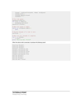 TUTORIALS POINT	
  
Simply	
  Easy	
  Learning	
  
thread = myThread(threadID, tName, workQueue)
thread.start()
threads.append(thread)
threadID += 1
# Fill the queue
queueLock.acquire()
for word in nameList:
workQueue.put(word)
queueLock.release()
# Wait for queue to empty
while not workQueue.empty():
pass
# Notify threads it's time to exit
exitFlag = 1
# Wait for all threads to complete
for t in threads:
t.join()
print "Exiting Main Thread"
When the above code is executed, it produces the following result:
Starting Thread-1
Starting Thread-2
Starting Thread-3
Thread-1 processing One
Thread-2 processing Two
Thread-3 processing Three
Thread-1 processing Four
Thread-2 processing Five
Exiting Thread-3
Exiting Thread-1
Exiting Thread-2
Exiting Main Thread
 