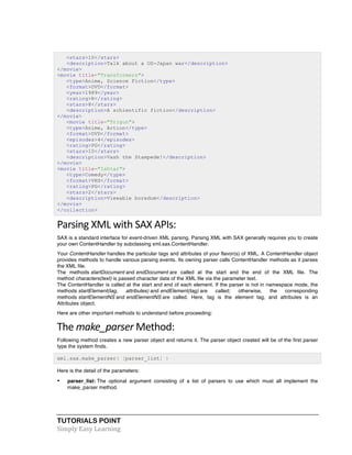 TUTORIALS POINT	
  
Simply	
  Easy	
  Learning	
  
<stars>10</stars>
<description>Talk about a US-Japan war</description>
</movie>
<movie title="Transformers">
<type>Anime, Science Fiction</type>
<format>DVD</format>
<year>1989</year>
<rating>R</rating>
<stars>8</stars>
<description>A schientific fiction</description>
</movie>
<movie title="Trigun">
<type>Anime, Action</type>
<format>DVD</format>
<episodes>4</episodes>
<rating>PG</rating>
<stars>10</stars>
<description>Vash the Stampede!</description>
</movie>
<movie title="Ishtar">
<type>Comedy</type>
<format>VHS</format>
<rating>PG</rating>
<stars>2</stars>
<description>Viewable boredom</description>
</movie>
</collection>
Parsing	
  XML	
  with	
  SAX	
  APIs:	
  
SAX is a standard interface for event-driven XML parsing. Parsing XML with SAX generally requires you to create
your own ContentHandler by subclassing xml.sax.ContentHandler.
Your ContentHandler handles the particular tags and attributes of your flavor(s) of XML. A ContentHandler object
provides methods to handle various parsing events. Its owning parser calls ContentHandler methods as it parses
the XML file.
The methods startDocument and endDocument are called at the start and the end of the XML file. The
method characters(text) is passed character data of the XML file via the parameter text.
The ContentHandler is called at the start and end of each element. If the parser is not in namespace mode, the
methods startElement(tag, attributes) and endElement(tag) are called; otherwise, the corresponding
methods startElementNS and endElementNS are called. Here, tag is the element tag, and attributes is an
Attributes object.
Here are other important methods to understand before proceeding:
The	
  make_parser	
  Method:	
  
Following method creates a new parser object and returns it. The parser object created will be of the first parser
type the system finds.
xml.sax.make_parser( [parser_list] )
Here is the detail of the parameters:
• parser_list: The optional argument consisting of a list of parsers to use which must all implement the
make_parser method.
 