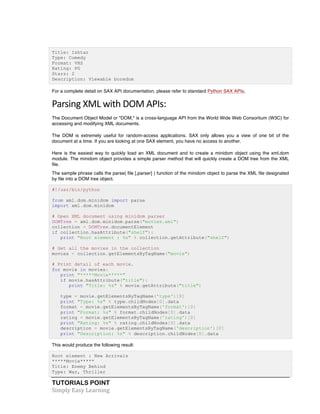 TUTORIALS POINT	
  
Simply	
  Easy	
  Learning	
  
Title: Ishtar
Type: Comedy
Format: VHS
Rating: PG
Stars: 2
Description: Viewable boredom
For a complete detail on SAX API documentation, please refer to standard Python SAX APIs.
Parsing	
  XML	
  with	
  DOM	
  APIs:	
  
The Document Object Model or "DOM," is a cross-language API from the World Wide Web Consortium (W3C) for
accessing and modifying XML documents.
The DOM is extremely useful for random-access applications. SAX only allows you a view of one bit of the
document at a time. If you are looking at one SAX element, you have no access to another.
Here is the easiest way to quickly load an XML document and to create a minidom object using the xml.dom
module. The minidom object provides a simple parser method that will quickly create a DOM tree from the XML
file.
The sample phrase calls the parse( file [,parser] ) function of the minidom object to parse the XML file designated
by file into a DOM tree object.
#!/usr/bin/python
from xml.dom.minidom import parse
import xml.dom.minidom
# Open XML document using minidom parser
DOMTree = xml.dom.minidom.parse("movies.xml")
collection = DOMTree.documentElement
if collection.hasAttribute("shelf"):
print "Root element : %s" % collection.getAttribute("shelf")
# Get all the movies in the collection
movies = collection.getElementsByTagName("movie")
# Print detail of each movie.
for movie in movies:
print "*****Movie*****"
if movie.hasAttribute("title"):
print "Title: %s" % movie.getAttribute("title")
type = movie.getElementsByTagName('type')[0]
print "Type: %s" % type.childNodes[0].data
format = movie.getElementsByTagName('format')[0]
print "Format: %s" % format.childNodes[0].data
rating = movie.getElementsByTagName('rating')[0]
print "Rating: %s" % rating.childNodes[0].data
description = movie.getElementsByTagName('description')[0]
print "Description: %s" % description.childNodes[0].data
This would produce the following result:
Root element : New Arrivals
*****Movie*****
Title: Enemy Behind
Type: War, Thriller
 
