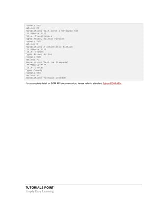TUTORIALS POINT	
  
Simply	
  Easy	
  Learning	
  
Format: DVD
Rating: PG
Description: Talk about a US-Japan war
*****Movie*****
Title: Transformers
Type: Anime, Science Fiction
Format: DVD
Rating: R
Description: A schientific fiction
*****Movie*****
Title: Trigun
Type: Anime, Action
Format: DVD
Rating: PG
Description: Vash the Stampede!
*****Movie*****
Title: Ishtar
Type: Comedy
Format: VHS
Rating: PG
Description: Viewable boredom
For a complete detail on DOM API documentation, please refer to standard Python DOM APIs.
 