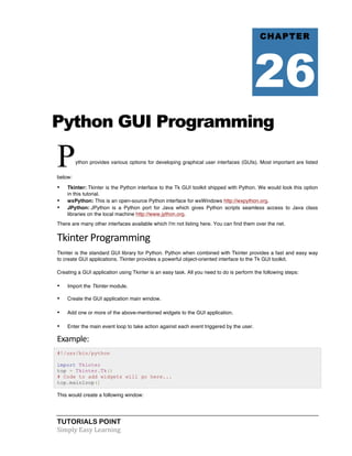 TUTORIALS POINT	
  
Simply	
  Easy	
  Learning	
  
Python GUI Programming
Python provides various options for developing graphical user interfaces (GUIs). Most important are listed
below:
• Tkinter: Tkinter is the Python interface to the Tk GUI toolkit shipped with Python. We would look this option
in this tutorial.
• wxPython: This is an open-source Python interface for wxWindows http://wxpython.org.
• JPython: JPython is a Python port for Java which gives Python scripts seamless access to Java class
libraries on the local machine http://www.jython.org.
There are many other interfaces available which I'm not listing here. You can find them over the net.
Tkinter	
  Programming	
  
Tkinter is the standard GUI library for Python. Python when combined with Tkinter provides a fast and easy way
to create GUI applications. Tkinter provides a powerful object-oriented interface to the Tk GUI toolkit.
Creating a GUI application using Tkinter is an easy task. All you need to do is perform the following steps:
• Import the Tkinter module.
• Create the GUI application main window.
• Add one or more of the above-mentioned widgets to the GUI application.
• Enter the main event loop to take action against each event triggered by the user.
Example:	
  
#!/usr/bin/python
import Tkinter
top = Tkinter.Tk()
# Code to add widgets will go here...
top.mainloop()
This would create a following window:
CHAPTER
26
 