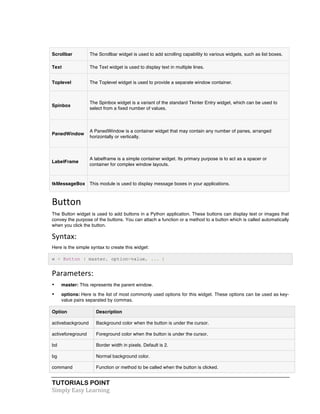 TUTORIALS POINT	
  
Simply	
  Easy	
  Learning	
  
Scrollbar The Scrollbar widget is used to add scrolling capability to various widgets, such as list boxes.
Text The Text widget is used to display text in multiple lines.
Toplevel The Toplevel widget is used to provide a separate window container.
Spinbox
The Spinbox widget is a variant of the standard Tkinter Entry widget, which can be used to
select from a fixed number of values.
PanedWindow
A PanedWindow is a container widget that may contain any number of panes, arranged
horizontally or vertically.
LabelFrame
A labelframe is a simple container widget. Its primary purpose is to act as a spacer or
container for complex window layouts.
tkMessageBox This module is used to display message boxes in your applications.
Button	
  
The Button widget is used to add buttons in a Python application. These buttons can display text or images that
convey the purpose of the buttons. You can attach a function or a method to a button which is called automatically
when you click the button.
Syntax:
Here is the simple syntax to create this widget:
w = Button ( master, option=value, ... )
Parameters:	
  
• master: This represents the parent window.
• options: Here is the list of most commonly used options for this widget. These options can be used as key-
value pairs separated by commas.
Option Description
activebackground Background color when the button is under the cursor.
activeforeground Foreground color when the button is under the cursor.
bd Border width in pixels. Default is 2.
bg Normal background color.
command Function or method to be called when the button is clicked.
 