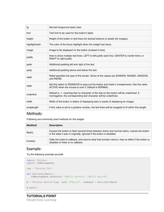 TUTORIALS POINT	
  
Simply	
  Easy	
  Learning	
  
fg Normal foreground (text) color.
font Text font to be used for the button's label.
height Height of the button in text lines (for textual buttons) or pixels (for images).
highlightcolor The color of the focus highlight when the widget has focus.
image Image to be displayed on the button (instead of text).
justify
How to show multiple text lines: LEFT to left-justify each line; CENTER to center them; or
RIGHT to right-justify.
padx Additional padding left and right of the text.
pady Additional padding above and below the text.
relief
Relief specifies the type of the border. Some of the values are SUNKEN, RAISED, GROOVE,
and RIDGE.
state
Set this option to DISABLED to gray out the button and make it unresponsive. Has the value
ACTIVE when the mouse is over it. Default is NORMAL.
underline
Default is -1, meaning that no character of the text on the button will be underlined. If
nonnegative, the corresponding text character will be underlined.
width Width of the button in letters (if displaying text) or pixels (if displaying an image).
wraplength If this value is set to a positive number, the text lines will be wrapped to fit within this length.
Methods:	
  
Following are commonly used methods for this widget:
Medthod Description
flash()
Causes the button to flash several times between active and normal colors. Leaves the button
in the state it was in originally. Ignored if the button is disabled.
invoke()
Calls the button's callback, and returns what that function returns. Has no effect if the button is
disabled or there is no callback.
Example:	
  
Try the following example yourself:
import Tkinter
import tkMessageBox
top = Tkinter.Tk()
def helloCallBack():
tkMessageBox.showinfo( "Hello Python", "Hello World")
B = Tkinter.Button(top, text ="Hello", command = helloCallBack)
B.pack()
 