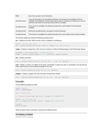 TUTORIALS POINT	
  
Simply	
  Easy	
  Learning	
  
Width Size of the canvas in the X dimension.
Xscrollincrement
If you set this option to some positive dimension, the canvas can be positioned only on
multiples of that distance, and the value will be used for scrolling by scrolling units, such as
when the user clicks on the arrows at the ends of a scrollbar.
Xscrollcommand
If the canvas is scrollable, this attribute should be the .set() method of the horizontal
scrollbar.
Yscrollincrement Works like xscrollincrement, but governs vertical movement.
Yscrollcommand If the canvas is scrollable, this attribute should be the .set() method of the vertical scrollbar.
The Canvas widget can support the following standard items:
arc . Creates an arc item, which can be a chord, a pieslice or a simple arc.
coord = 10, 50, 240, 210
arc = canvas.create_arc(coord, start=0, extent=150, fill="blue")
image . Creates an image item, which can be an instance of either the BitmapImage or the PhotoImage classes.
filename = PhotoImage(file = "sunshine.gif")
image = canvas.create_image(50, 50, anchor=NE, image=filename)
line . Creates a line item.
line = canvas.create_line(x0, y0, x1, y1, ..., xn, yn, options)
oval . Creates a circle or an ellipse at the given coordinates. It takes two pairs of coordinates; the top left and
bottom right corners of the bounding rectangle for the oval.
oval = canvas.create_oval(x0, y0, x1, y1, options)
polygon . Creates a polygon item that must have at least three vertices.
oval = canvas.create_polygon(x0, y0, x1, y1,...xn, yn, options)
Example:	
  
Try the following example yourself:
import Tkinter
import tkMessageBox
top = Tkinter.Tk()
C = Tkinter.Canvas(top, bg="blue", height=250, width=300)
coord = 10, 50, 240, 210
arc = C.create_arc(coord, start=0, extent=150, fill="red")
C.pack()
top.mainloop()
When the above code is executed, it produces the following result:
 