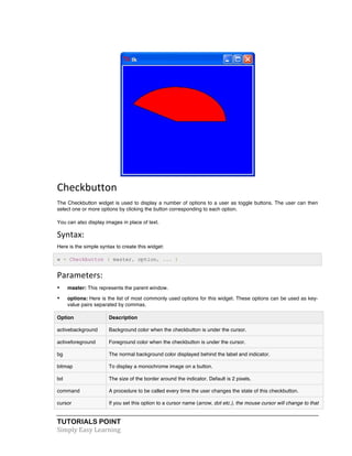 TUTORIALS POINT	
  
Simply	
  Easy	
  Learning	
  
	
  
Checkbutton	
  
The Checkbutton widget is used to display a number of options to a user as toggle buttons. The user can then
select one or more options by clicking the button corresponding to each option.
You can also display images in place of text.
Syntax:	
  
Here is the simple syntax to create this widget:
w = Checkbutton ( master, option, ... )
Parameters:	
  
• master: This represents the parent window.
• options: Here is the list of most commonly used options for this widget. These options can be used as key-
value pairs separated by commas.
Option Description
activebackground Background color when the checkbutton is under the cursor.
activeforeground Foreground color when the checkbutton is under the cursor.
bg The normal background color displayed behind the label and indicator.
bitmap To display a monochrome image on a button.
bd The size of the border around the indicator. Default is 2 pixels.
command A procedure to be called every time the user changes the state of this checkbutton.
cursor If you set this option to a cursor name (arrow, dot etc.), the mouse cursor will change to that
 