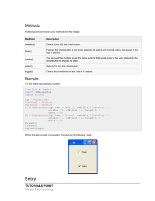 TUTORIALS POINT	
  
Simply	
  Easy	
  Learning	
  
Methods:	
  
Following are commonly used methods for this widget:
Medthod Description
deselect() Clears (turns off) the checkbutton.
flash()
Flashes the checkbutton a few times between its active and normal colors, but leaves it the
way it started.
invoke()
You can call this method to get the same actions that would occur if the user clicked on the
checkbutton to change its state.
select() Sets (turns on) the checkbutton.
toggle() Clears the checkbutton if set, sets it if cleared.
Example:	
  
Try the following example yourself:
from Tkinter import *
import tkMessageBox
import Tkinter
top = Tkinter.Tk()
CheckVar1 = IntVar()
CheckVar2 = IntVar()
C1 = Checkbutton(top, text = "Music", variable = CheckVar1, 
onvalue = 1, offvalue = 0, height=5, 
width = 20)
C2 = Checkbutton(top, text = "Video", variable = CheckVar2, 
onvalue = 1, offvalue = 0, height=5, 
width = 20)
C1.pack()
C2.pack()
top.mainloop()
When the above code is executed, it produces the following result:
	
  
Entry	
  
 