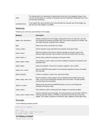 TUTORIALS POINT	
  
Simply	
  Easy	
  Learning	
  
width
The default width of a checkbutton is determined by the size of the displayed image or text.
You can set this option to a number of characters and the checkbutton will always have room
for that many characters.
xscrollcommand
If you expect that users will often enter more text than the onscreen size of the widget, you
can link your entry widget to a scrollbar.
Methods:	
  
Following are commonly used methods for this widget:
Medthod Description
delete ( first, last=None )
Deletes characters from the widget, starting with the one at index first, up to but
not including the character at position last. If the second argument is omitted, only
the single character at position first is deleted.
get() Returns the entry's current text as a string.
icursor ( index ) Set the insertion cursor just before the character at the given index.
index ( index )
Shift the contents of the entry so that the character at the given index is the
leftmost visible character. Has no effect if the text fits entirely within the entry.
insert ( index, s ) Inserts string s before the character at the given index.
select_adjust ( index )
This method is used to make sure that the selection includes the character at the
specified index.
select_clear() Clears the selection. If there isn't currently a selection, has no effect.
select_from ( index )
Sets the ANCHOR index position to the character selected by index, and selects
that character.
select_present() If there is a selection, returns true, else returns false.
select_range ( start, end )
Sets the selection under program control. Selects the text starting at the start
index, up to but not including the character at the end index. The start position
must be before the end position.
select_to ( index )
Selects all the text from the ANCHOR position up to but not including the
character at the given index.
xview ( index ) This method is useful in linking the Entry widget to a horizontal scrollbar.
xview_scroll ( number, what )
Used to scroll the entry horizontally. The what argument must be either UNITS, to
scroll by character widths, or PAGES, to scroll by chunks the size of the entry
widget. The number is positive to scroll left to right, negative to scroll right to left.
Example:	
  
Try the following example yourself:
from Tkinter import *
top = Tk()
L1 = Label(top, text="User Name")
L1.pack( side = LEFT)
 