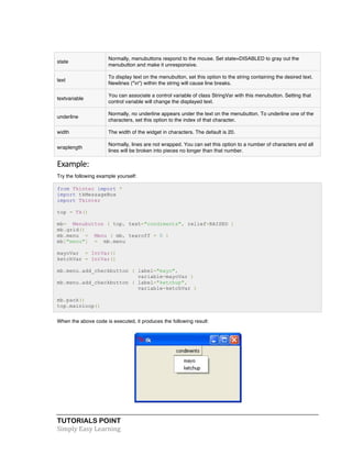 TUTORIALS POINT	
  
Simply	
  Easy	
  Learning	
  
state
Normally, menubuttons respond to the mouse. Set state=DISABLED to gray out the
menubutton and make it unresponsive.
text
To display text on the menubutton, set this option to the string containing the desired text.
Newlines ("n") within the string will cause line breaks.
textvariable
You can associate a control variable of class StringVar with this menubutton. Setting that
control variable will change the displayed text.
underline
Normally, no underline appears under the text on the menubutton. To underline one of the
characters, set this option to the index of that character.
width The width of the widget in characters. The default is 20.
wraplength
Normally, lines are not wrapped. You can set this option to a number of characters and all
lines will be broken into pieces no longer than that number.
Example:	
  
Try the following example yourself:
from Tkinter import *
import tkMessageBox
import Tkinter
top = Tk()
mb= Menubutton ( top, text="condiments", relief=RAISED )
mb.grid()
mb.menu = Menu ( mb, tearoff = 0 )
mb["menu"] = mb.menu
mayoVar = IntVar()
ketchVar = IntVar()
mb.menu.add_checkbutton ( label="mayo",
variable=mayoVar )
mb.menu.add_checkbutton ( label="ketchup",
variable=ketchVar )
mb.pack()
top.mainloop()
When the above code is executed, it produces the following result:
	
  
 