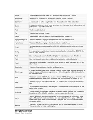 TUTORIALS POINT	
  
Simply	
  Easy	
  Learning	
  
Bitmap To display a monochrome image on a radiobutton, set this option to a bitmap.
Borderwidth The size of the border around the indicator part itself. Default is 2 pixels.
Command A procedure to be called every time the user changes the state of this radiobutton.
Cursor
If you set this option to a cursor name (arrow, dot etc.), the mouse cursor will change to that
pattern when it is over the radiobutton.
Font The font used for the text.
Fg The color used to render the text.
Height The number of lines (not pixels) of text on the radiobutton. Default is 1.
highlightbackground The color of the focus highlight when the radiobutton does not have focus.
Highlightcolor The color of the focus highlight when the radiobutton has the focus.
Image
To display a graphic image instead of text for this radiobutton, set this option to an image
object.
Justify
If the text contains multiple lines, this option controls how the text is justified: CENTER (the
default), LEFT, or RIGHT.
Padx How much space to leave to the left and right of the radiobutton and text. Default is 1.
Pady How much space to leave above and below the radiobutton and text. Default is 1.
Relief
Specifies the appearance of a decorative border around the label. The default is FLAT; for
other values.
Selectcolor The color of the radiobutton when it is set. Default is red.
Selectimage
If you are using the image option to display a graphic instead of text when the radiobutton is
cleared, you can set the selectimage option to a different image that will be displayed when
the radiobutton is set.
State
The default is state=NORMAL, but you can set state=DISABLED to gray out the control and
make it unresponsive. If the cursor is currently over the radiobutton, the state is ACTIVE.
Text
The label displayed next to the radiobutton. Use newlines ("n") to display multiple lines of
text.
Textvariable
To slave the text displayed in a label widget to a control variable of classStringVar, set this
option to that variable.
Underline
You can display an underline (_) below the nth letter of the text, counting from 0, by setting
this option to n. The default is underline=-1, which means no underlining.
Value
When a radiobutton is turned on by the user, its control variable is set to its current value
option. If the control variable is an IntVar, give each radiobutton in the group a different
integer value option. If the control variable is aStringVar, give each radiobutton a different
string value option.
Variable
The control variable that this radiobutton shares with the other radiobuttons in the group.
This can be either an IntVar or a StringVar.
 