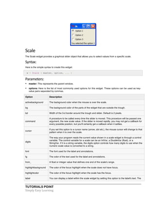 TUTORIALS POINT	
  
Simply	
  Easy	
  Learning	
  
Scale	
  
The Scale widget provides a graphical slider object that allows you to select values from a specific scale.
Syntax:	
  
Here is the simple syntax to create this widget:
w = Scale ( master, option, ... )
Parameters:	
  
• master: This represents the parent window.
• options: Here is the list of most commonly used options for this widget. These options can be used as key-
value pairs separated by commas.
Option Description
activebackground The background color when the mouse is over the scale.
bg The background color of the parts of the widget that are outside the trough.
bd Width of the 3-d border around the trough and slider. Default is 2 pixels.
command
A procedure to be called every time the slider is moved. This procedure will be passed one
argument, the new scale value. If the slider is moved rapidly, you may not get a callback for
every possible position, but you'll certainly get a callback when it settles.
cursor
If you set this option to a cursor name (arrow, dot etc.), the mouse cursor will change to that
pattern when it is over the scale.
digits
The way your program reads the current value shown in a scale widget is through a control
variable. The control variable for a scale can be an IntVar, a DoubleVar (float), or a
StringVar. If it is a string variable, the digits option controls how many digits to use when the
numeric scale value is converted to a string.
font The font used for the label and annotations.
fg The color of the text used for the label and annotations.
from_ A float or integer value that defines one end of the scale's range.
highlightbackground The color of the focus highlight when the scale does not have focus.
highlightcolor The color of the focus highlight when the scale has the focus.
label You can display a label within the scale widget by setting this option to the label's text. The
 