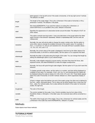 TUTORIALS POINT	
  
Simply	
  Easy	
  Learning	
  
label appears in the top left corner if the scale is horizontal, or the top right corner if vertical.
The default is no label.
length
The length of the scale widget. This is the x dimension if the scale is horizontal, or the y
dimension if vertical. The default is 100 pixels.
orient
Set orient=HORIZONTAL if you want the scale to run along the x dimension, or
orient=VERTICAL to run parallel to the y-axis. Default is horizontal.
relief
Specifies the appearance of a decorative border around the label. The default is FLAT; for
other values.
repeatdelay
This option controls how long button 1 has to be held down in the trough before the slider
starts moving in that direction repeatedly. Default is repeatdelay=300, and the units are
milliseconds.
resolution
Normally, the user will only be able to change the scale in whole units. Set this option to
some other value to change the smallest increment of the scale's value. For example, if
from_=-1.0 and to=1.0, and you set resolution=0.5, the scale will have 5 possible values: -
1.0, -0.5, 0.0, +0.5, and +1.0.
showvalue
Normally, the current value of the scale is displayed in text form by the slider (above it for
horizontal scales, to the left for vertical scales). Set this option to 0 to suppress that label.
sliderlength
Normally the slider is 30 pixels along the length of the scale. You can change that length by
setting the sliderlength option to your desired length.
state
Normally, scale widgets respond to mouse events, and when they have the focus, also
keyboard events. Set state=DISABLED to make the widget unresponsive.
takefocus
Normally, the focus will cycle through scale widgets. Set this option to 0 if you don't want this
behavior.
tickinterval
To display periodic scale values, set this option to a number, and ticks will be displayed on
multiples of that value. For example, if from_=0.0, to=1.0, and tickinterval=0.25, labels will
be displayed along the scale at values 0.0, 0.25, 0.50, 0.75, and 1.00. These labels appear
below the scale if horizontal, to its left if vertical. Default is 0, which suppresses display of
ticks.
to
A float or integer value that defines one end of the scale's range; the other end is defined by
the from_ option, discussed above. The to value can be either greater than or less than the
from_ value. For vertical scales, the to value defines the bottom of the scale; for horizontal
scales, the right end.
troughcolor The color of the trough.
variable
The control variable for this scale, if any. Control variables may be from class IntVar,
DoubleVar (float), or StringVar. In the latter case, the numerical value will be converted to a
string.
width
The width of the trough part of the widget. This is the x dimension for vertical scales and the
y dimension if the scale has orient=HORIZONTAL. Default is 15 pixels.
Methods:	
  
Scale objects have these methods:
 