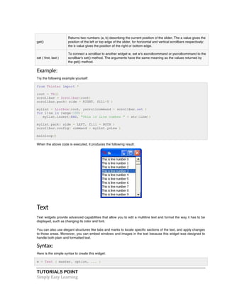 TUTORIALS POINT	
  
Simply	
  Easy	
  Learning	
  
get()
Returns two numbers (a, b) describing the current position of the slider. The a value gives the
position of the left or top edge of the slider, for horizontal and vertical scrollbars respectively;
the b value gives the position of the right or bottom edge.
set ( first, last )
To connect a scrollbar to another widget w, set w's xscrollcommand or yscrollcommand to the
scrollbar's set() method. The arguments have the same meaning as the values returned by
the get() method.
Example:	
  
Try the following example yourself:
from Tkinter import *
root = Tk()
scrollbar = Scrollbar(root)
scrollbar.pack( side = RIGHT, fill=Y )
mylist = Listbox(root, yscrollcommand = scrollbar.set )
for line in range(100):
mylist.insert(END, "This is line number " + str(line))
mylist.pack( side = LEFT, fill = BOTH )
scrollbar.config( command = mylist.yview )
mainloop()
When the above code is executed, it produces the following result:
Text	
  
Text widgets provide advanced capabilities that allow you to edit a multiline text and format the way it has to be
displayed, such as changing its color and font.
You can also use elegant structures like tabs and marks to locate specific sections of the text, and apply changes
to those areas. Moreover, you can embed windows and images in the text because this widget was designed to
handle both plain and formatted text.
Syntax:	
  
Here is the simple syntax to create this widget:
w = Text ( master, option, ... )
 