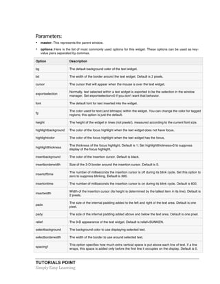 TUTORIALS POINT	
  
Simply	
  Easy	
  Learning	
  
Parameters:	
  
• master: This represents the parent window.
• options: Here is the list of most commonly used options for this widget. These options can be used as key-
value pairs separated by commas.
Option Description
bg The default background color of the text widget.
bd The width of the border around the text widget. Default is 2 pixels.
cursor The cursor that will appear when the mouse is over the text widget.
exportselection
Normally, text selected within a text widget is exported to be the selection in the window
manager. Set exportselection=0 if you don't want that behavior.
font The default font for text inserted into the widget.
fg
The color used for text (and bitmaps) within the widget. You can change the color for tagged
regions; this option is just the default.
height The height of the widget in lines (not pixels!), measured according to the current font size.
highlightbackground The color of the focus highlight when the text widget does not have focus.
highlightcolor The color of the focus highlight when the text widget has the focus.
highlightthickness
The thickness of the focus highlight. Default is 1. Set highlightthickness=0 to suppress
display of the focus highlight.
insertbackground The color of the insertion cursor. Default is black.
insertborderwidth Size of the 3-D border around the insertion cursor. Default is 0.
insertofftime
The number of milliseconds the insertion cursor is off during its blink cycle. Set this option to
zero to suppress blinking. Default is 300.
insertontime The number of milliseconds the insertion cursor is on during its blink cycle. Default is 600.
insertwidth
Width of the insertion cursor (its height is determined by the tallest item in its line). Default is
2 pixels.
padx
The size of the internal padding added to the left and right of the text area. Default is one
pixel.
pady The size of the internal padding added above and below the text area. Default is one pixel.
relief The 3-D appearance of the text widget. Default is relief=SUNKEN.
selectbackground The background color to use displaying selected text.
selectborderwidth The width of the border to use around selected text.
spacing1
This option specifies how much extra vertical space is put above each line of text. If a line
wraps, this space is added only before the first line it occupies on the display. Default is 0.
 