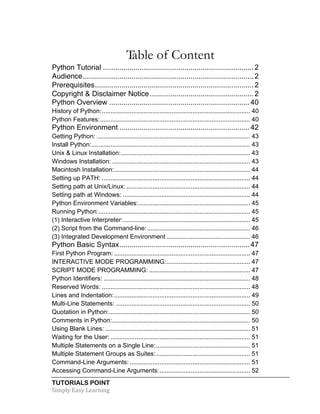 TUTORIALS POINT	
  
Simply	
  Easy	
  Learning	
  
Table of Content
Python Tutorial .......................................................................... 2	
  
Audience.................................................................................... 2	
  
Prerequisites.............................................................................. 2	
  
Copyright & Disclaimer Notice................................................... 2	
  
Python Overview ..................................................................... 40	
  
History of Python:..................................................................................... 40	
  
Python Features:...................................................................................... 40	
  
Python Environment ................................................................ 42	
  
Getting Python: ........................................................................................ 43	
  
Install Python:........................................................................................... 43	
  
Unix & Linux Installation:.......................................................................... 43	
  
Windows Installation: ............................................................................... 43	
  
Macintosh Installation:.............................................................................. 44	
  
Setting up PATH: ..................................................................................... 44	
  
Setting path at Unix/Linux: ....................................................................... 44	
  
Setting path at Windows: ......................................................................... 44	
  
Python Environment Variables:................................................................ 45	
  
Running Python:....................................................................................... 45	
  
(1) Interactive Interpreter:......................................................................... 45	
  
(2) Script from the Command-line:........................................................... 46	
  
(3) Integrated Development Environment ................................................ 46	
  
Python Basic Syntax................................................................ 47	
  
First Python Program: .............................................................................. 47	
  
INTERACTIVE MODE PROGRAMMING:................................................ 47	
  
SCRIPT MODE PROGRAMMING: .......................................................... 47	
  
Python Identifiers: .................................................................................... 48	
  
Reserved Words: ..................................................................................... 48	
  
Lines and Indentation:.............................................................................. 49	
  
Multi-Line Statements: ............................................................................. 50	
  
Quotation in Python:................................................................................. 50	
  
Comments in Python:............................................................................... 50	
  
Using Blank Lines: ................................................................................... 51	
  
Waiting for the User: ................................................................................ 51	
  
Multiple Statements on a Single Line:...................................................... 51	
  
Multiple Statement Groups as Suites:...................................................... 51	
  
Command-Line Arguments: ..................................................................... 51	
  
Accessing Command-Line Arguments:.................................................... 52	
  
 