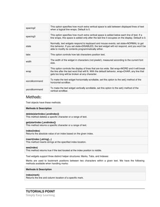 TUTORIALS POINT	
  
Simply	
  Easy	
  Learning	
  
spacing2
This option specifies how much extra vertical space to add between displayed lines of text
when a logical line wraps. Default is 0.
spacing3
This option specifies how much extra vertical space is added below each line of text. If a
line wraps, this space is added only after the last line it occupies on the display. Default is 0.
state
Normally, text widgets respond to keyboard and mouse events; set state=NORMAL to get
this behavior. If you set state=DISABLED, the text widget will not respond, and you won't be
able to modify its contents programmatically either.
tabs This option controls how tab characters position text.
width
The width of the widget in characters (not pixels!), measured according to the current font
size.
wrap
This option controls the display of lines that are too wide. Set wrap=WORD and it will break
the line after the last word that will fit. With the default behavior, wrap=CHAR, any line that
gets too long will be broken at any character.
xscrollcommand
To make the text widget horizontally scrollable, set this option to the set() method of the
horizontal scrollbar.
yscrollcommand
To make the text widget vertically scrollable, set this option to the set() method of the
vertical scrollbar.
Methods:	
  
Text objects have these methods:
Methods & Description
delete(startindex [,endindex])
This method deletes a specific character or a range of text.
get(startindex [,endindex])
This method returns a specific character or a range of text.
index(index)
Returns the absolute value of an index based on the given index.
insert(index [,string]...)
This method inserts strings at the specified index location.
see(index)
This method returns true if the text located at the index position is visible.
Text widgets support three distinct helper structures: Marks, Tabs, and Indexes:
Marks are used to bookmark positions between two characters within a given text. We have the following
methods available when handling marks:
Methods & Description
index(mark)
Returns the line and column location of a specific mark.
 