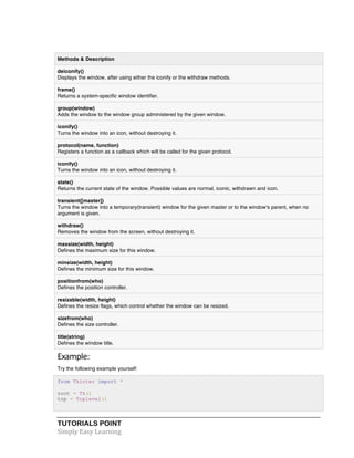 TUTORIALS POINT	
  
Simply	
  Easy	
  Learning	
  
Methods & Description
deiconify()
Displays the window, after using either the iconify or the withdraw methods.
frame()
Returns a system-specific window identifier.
group(window)
Adds the window to the window group administered by the given window.
iconify()
Turns the window into an icon, without destroying it.
protocol(name, function)
Registers a function as a callback which will be called for the given protocol.
iconify()
Turns the window into an icon, without destroying it.
state()
Returns the current state of the window. Possible values are normal, iconic, withdrawn and icon.
transient([master])
Turns the window into a temporary(transient) window for the given master or to the window's parent, when no
argument is given.
withdraw()
Removes the window from the screen, without destroying it.
maxsize(width, height)
Defines the maximum size for this window.
minsize(width, height)
Defines the minimum size for this window.
positionfrom(who)
Defines the position controller.
resizable(width, height)
Defines the resize flags, which control whether the window can be resized.
sizefrom(who)
Defines the size controller.
title(string)
Defines the window title.
Example:	
  
Try the following example yourself:
from Tkinter import *
root = Tk()
top = Toplevel()
 