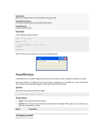 TUTORIALS POINT	
  
Simply	
  Easy	
  Learning	
  
index(index)
Returns the absolute value of an index based on the given index.
insert(index [,string]...)
This method inserts strings at the specified index location.
invoke(element)
Invokes a spinbox button.
Example:	
  
Try the following example yourself:
from Tkinter import *
master = Tk()
w = Spinbox(master, from_=0, to=10)
w.pack()
mainloop()
When the above code is executed, it produces the following result:
PanedWindow	
  
A PanedWindow is a container widget that may contain any number of panes, arranged horizontally or vertically.
Each pane contains one widget and each pair of panes is separated by a moveable (via mouse movements)
sash. Moving a sash causes the widgets on either side of the sash to be resized.
Syntax:	
  
Here is the simple syntax to create this widget:
w = PanedWindow( master, option, ... )
Parameters:	
  
• master: This represents the parent window.
• options: Here is the list of most commonly used options for this widget. These options can be used as key-
value pairs separated by commas.
Option Description
 