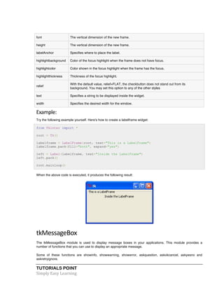 TUTORIALS POINT	
  
Simply	
  Easy	
  Learning	
  
font The vertical dimension of the new frame.
height The vertical dimension of the new frame.
labelAnchor Specifies where to place the label.
highlightbackground Color of the focus highlight when the frame does not have focus.
highlightcolor Color shown in the focus highlight when the frame has the focus.
highlightthickness Thickness of the focus highlight.
relief
With the default value, relief=FLAT, the checkbutton does not stand out from its
background. You may set this option to any of the other styles
text Specifies a string to be displayed inside the widget.
width Specifies the desired width for the window.
Example:	
  
Try the following example yourself. Here's how to create a labelframe widget:
from Tkinter import *
root = Tk()
labelframe = LabelFrame(root, text="This is a LabelFrame")
labelframe.pack(fill="both", expand="yes")
left = Label(labelframe, text="Inside the LabelFrame")
left.pack()
root.mainloop()
When the above code is executed, it produces the following result:
tkMessageBox	
  
The tkMessageBox module is used to display message boxes in your applications. This module provides a
number of functions that you can use to display an appropriate message.
Some of these functions are showinfo, showwarning, showerror, askquestion, askokcancel, askyesno and
askretryignore.
 