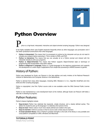 TUTORIALS POINT	
  
Simply	
  Easy	
  Learning	
  
Python Overview
Python is a high-level, interpreted, interactive and object-oriented scripting language. Python was designed
to be highly readable which uses English keywords frequently where as other languages use punctuation and it
has fewer syntactical constructions than other languages.
• Python is Interpreted: This means that it is processed at runtime by the interpreter and you do not need to
compile your program before executing it. This is similar to PERL and PHP.
• Python is Interactive: This means that you can actually sit at a Python prompt and interact with the
interpreter directly to write your programs.
• Python is Object-Oriented: This means that Python supports Object-Oriented style or technique of
programming that encapsulates code within objects.
• Python is Beginner's Language: Python is a great language for the beginner programmers and supports
the development of a wide range of applications from simple text processing to WWW browsers to games.
History	
  of	
  Python:	
  
Python was developed by Guido van Rossum in the late eighties and early nineties at the National Research
Institute for Mathematics and Computer Science in the Netherlands.
Python is derived from many other languages, including ABC, Modula-3, C, C++, Algol-68, SmallTalk and Unix
shell and other scripting languages.
Python is copyrighted. Like Perl, Python source code is now available under the GNU General Public License
(GPL).
Python is now maintained by a core development team at the institute, although Guido van Rossum still holds a
vital role in directing its progress.
Python	
  Features:	
  
Python's feature highlights include:
• Easy-to-learn: Python has relatively few keywords, simple structure, and a clearly defined syntax. This
allows the student to pick up the language in a relatively short period of time.
• Easy-to-read: Python code is much more clearly defined and visible to the eyes.
• Easy-to-maintain: Python's success is that its source code is fairly easy-to-maintain.
• A broad standard library: One of Python's greatest strengths is the bulk of the library is very portable and
cross-platform compatible on UNIX, Windows and Macintosh.
CHAPTER
1
 