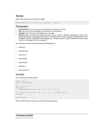 TUTORIALS POINT	
  
Simply	
  Easy	
  Learning	
  
Syntax:
Here is the simple syntax to create this widget:
tkMessageBox.FunctionName(title, message [, options])
Parameters:
• FunctionName: This is the name of the appropriate message box function.
• title: This is the text to be displayed in the title bar of a message box.
• message: This is the text to be displayed as a message.
• options: options are alternative choices that you may use to tailor a standard message box. Some of the
options that you can use are default and parent. The default option is used to specify the default button, such
as ABORT, RETRY, or IGNORE in the message box. The parent option is used to specify the window on top
of which the message box is to be displayed.
You could use one of the following functions with dialogue box:
• showinfo()
• showwarning()
• showerror ()
• askquestion()
• askokcancel()
• askyesno ()
• askretrycancel ()
Example:	
  
Try the following example yourself:
import Tkinter
import tkMessageBox
top = Tkinter.Tk()
def hello():
tkMessageBox.showinfo("Say Hello", "Hello World")
B1 = Tkinter.Button(top, text = "Say Hello", command = hello)
B1.pack()
top.mainloop()
When the above code is executed, it produces the following result:
 