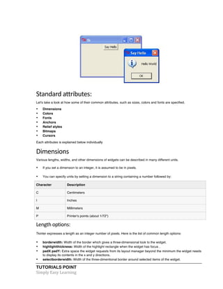 TUTORIALS POINT	
  
Simply	
  Easy	
  Learning	
  
Standard	
  attributes:
Let's take a look at how some of their common attributes, such as sizes, colors and fonts are specified.
• Dimensions
• Colors
• Fonts
• Anchors
• Relief styles
• Bitmaps
• Cursors
Each attributes is explained below individually
Dimensions	
  
Various lengths, widths, and other dimensions of widgets can be described in many different units.
• If you set a dimension to an integer, it is assumed to be in pixels.
• You can specify units by setting a dimension to a string containing a number followed by:
Character Description
C Centimeters
I Inches
M Millimeters
P Printer's points (about 1/72")
Length	
  options:	
  
Tkinter expresses a length as an integer number of pixels. Here is the list of common length options:
• borderwidth: Width of the border which gives a three-dimensional look to the widget.
• highlightthickness: Width of the highlight rectangle when the widget has focus .
• padX padY: Extra space the widget requests from its layout manager beyond the minimum the widget needs
to display its contents in the x and y directions.
• selectborderwidth: Width of the three-dimentional border around selected items of the widget.
 