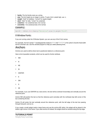 TUTORIALS POINT	
  
Simply	
  Easy	
  Learning	
  
• family: The font family name as a string.
• size: The font height as an integer in points. To get a font n pixels high, use -n.
• weight: "bold" for boldface, "normal" for regular weight.
• slant: "italic" for italic, "roman" for unslanted.
• underline: 1 for underlined text, 0 for normal.
• overstrike: 1 for overstruck text, 0 for normal.
EXAMPLE:	
  
helv36 = tkFont.Font(family="Helvetica",size=36,weight="bold")
X	
  Window	
  Fonts:	
  
If you are running under the X Window System, you can use any of the X font names.
For example, the font named "-*-lucidatypewriter-medium-r-*-*-*-140-*-*-*-*-*-*" is the author's favorite fixed-width
font for onscreen use. Use the xfontsel program to help you select pleasing fonts.
Anchors	
  
Anchors are used to define where text is positioned relative to a reference point.
Here is list of possible constants, which can be used for Anchor attribute.
• NW
• N
• NE
• W
• CENTER
• E
• SW
• S
• SE
For example, if you use CENTER as a text anchor, the text will be centered horizontally and vertically around the
reference point.
Anchor NW will position the text so that the reference point coincides with the northwest (top left) corner of the
box containing the text.
Anchor W will center the text vertically around the reference point, with the left edge of the text box passing
through that point, and so on.
If you create a small widget inside a large frame and use the anchor=SE option, the widget will be placed in the
bottom right corner of the frame. If you used anchor=N instead, the widget would be centered along the top edge.
 