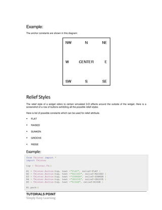 TUTORIALS POINT	
  
Simply	
  Easy	
  Learning	
  
Example:
The anchor constants are shown in this diagram:
	
  
Relief	
  Styles	
  
The relief style of a widget refers to certain simulated 3-D effects around the outside of the widget. Here is a
screenshot of a row of buttons exhibiting all the possible relief styles:
Here is list of possible constants which can be used for relief attribute.
• FLAT
• RAISED
• SUNKEN
• GROOVE
• RIDGE
Example:	
  
from Tkinter import *
import Tkinter
top = Tkinter.Tk()
B1 = Tkinter.Button(top, text ="FLAT", relief=FLAT )
B2 = Tkinter.Button(top, text ="RAISED", relief=RAISED )
B3 = Tkinter.Button(top, text ="SUNKEN", relief=SUNKEN )
B4 = Tkinter.Button(top, text ="GROOVE", relief=GROOVE )
B5 = Tkinter.Button(top, text ="RIDGE", relief=RIDGE )
B1.pack()
 