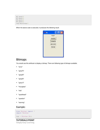 TUTORIALS POINT	
  
Simply	
  Easy	
  Learning	
  
B2.pack()
B3.pack()
B4.pack()
B5.pack()
top.mainloop()
When the above code is executed, it produces the following result:
	
  
Bitmaps	
  
You would use this attribute to display a bitmap. There are following type of bitmaps available:
• "error"
• "gray75"
• "gray50"
• "gray25"
• "gray12"
• "hourglass"
• "info"
• "questhead"
• "question"
• "warning"
Example:	
  
from Tkinter import *
import Tkinter
top = Tkinter.Tk()
 