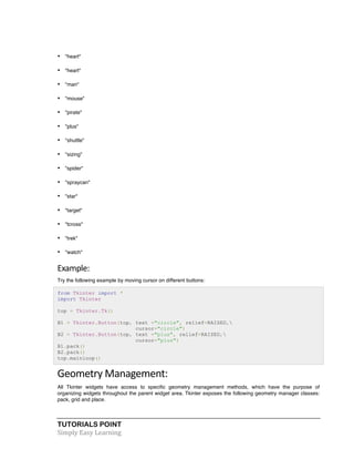 TUTORIALS POINT	
  
Simply	
  Easy	
  Learning	
  
• "heart"
• "heart"
• "man"
• "mouse"
• "pirate"
• "plus"
• "shuttle"
• "sizing"
• "spider"
• "spraycan"
• "star"
• "target"
• "tcross"
• "trek"
• "watch"
Example:	
  
Try the following example by moving cursor on different buttons:
from Tkinter import *
import Tkinter
top = Tkinter.Tk()
B1 = Tkinter.Button(top, text ="circle", relief=RAISED,
cursor="circle")
B2 = Tkinter.Button(top, text ="plus", relief=RAISED,
cursor="plus")
B1.pack()
B2.pack()
top.mainloop()
Geometry	
  Management:	
  
All Tkinter widgets have access to specific geometry management methods, which have the purpose of
organizing widgets throughout the parent widget area. Tkinter exposes the following geometry manager classes:
pack, grid and place.
 