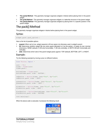 TUTORIALS POINT	
  
Simply	
  Easy	
  Learning	
  
• The pack() Method - This geometry manager organizes widgets in blocks before placing them in the parent
widget.
• The grid() Method - This geometry manager organizes widgets in a table-like structure in the parent widget.
• The place() Method -This geometry manager organizes widgets by placing them in a specific position in the
parent widget.
The	
  pack()	
  Method	
  
This geometry manager organizes widgets in blocks before placing them in the parent widget.
Syntax:	
  
widget.pack( pack_options )
Here is the list of possible options:
• expand: When set to true, widget expands to fill any space not otherwise used in widget's parent.
• fill: Determines whether widget fills any extra space allocated to it by the packer, or keeps its own minimal
dimensions: NONE (default), X (fill only horizontally), Y (fill only vertically), or BOTH (fill both horizontally and
vertically).
• side: Determines which side of the parent widget packs against: TOP (default), BOTTOM, LEFT, or RIGHT.
Example:	
  
Try the following example by moving cursor on different buttons:
from Tkinter import *
root = Tk()
frame = Frame(root)
frame.pack()
bottomframe = Frame(root)
bottomframe.pack( side = BOTTOM )
redbutton = Button(frame, text="Red", fg="red")
redbutton.pack( side = LEFT)
greenbutton = Button(frame, text="Brown", fg="brown")
greenbutton.pack( side = LEFT )
bluebutton = Button(frame, text="Blue", fg="blue")
bluebutton.pack( side = LEFT )
blackbutton = Button(bottomframe, text="Black", fg="black")
blackbutton.pack( side = BOTTOM)
root.mainloop()
When the above code is executed, it produces the following result:
 
