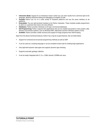 TUTORIALS POINT	
  
Simply	
  Easy	
  Learning	
  
• Interactive Mode: Support for an interactive mode in which you can enter results from a terminal right to the
language, allowing interactive testing and debugging of snippets of code.
• Portable: Python can run on a wide variety of hardware platforms and has the same interface on all
platforms.
• Extendable: You can add low-level modules to the Python interpreter. These modules enable programmers
to add to or customize their tools to be more efficient.
• Databases: Python provides interfaces to all major commercial databases.
• GUI Programming: Python supports GUI applications that can be created and ported to many system calls,
libraries and windows systems, such as Windows MFC, Macintosh and the X Window system of Unix.
• Scalable: Python provides a better structure and support for large programs than shell scripting.
Apart from the above-mentioned features, Python has a big list of good features, few are listed below:
• Support for functional and structured programming methods as well as OOP.
• It can be used as a scripting language or can be compiled to byte-code for building large applications.
• Very high-level dynamic data types and supports dynamic type checking.
• Supports automatic garbage collection.
• It can be easily integrated with C, C++, COM, ActiveX, CORBA and Java.
 