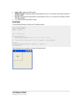 TUTORIALS POINT	
  
Simply	
  Easy	
  Learning	
  
• height, width : Height and width in pixels.
• relheight, relwidth : Height and width as a float between 0.0 and 1.0, as a fraction of the height and width of
the parent widget.
• relx, rely : Horizontal and vertical offset as a float between 0.0 and 1.0, as a fraction of the height and width
of the parent widget.
• x, y : Horizontal and vertical offset in pixels.
Example:
Try the following example by moving cursor on different buttons:
from Tkinter import *
import tkMessageBox
import Tkinter
top = Tkinter.Tk()
def helloCallBack():
tkMessageBox.showinfo( "Hello Python", "Hello World")
B = Tkinter.Button(top, text ="Hello", command = helloCallBack)
B.pack()
B.place(bordermode=OUTSIDE, height=100, width=100)
top.mainloop()
When the above code is executed, it produces the following result:
 