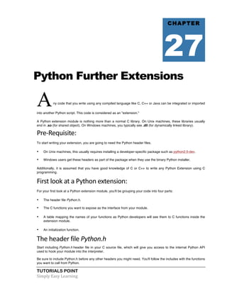 TUTORIALS POINT	
  
Simply	
  Easy	
  Learning	
  
Python Further Extensions
Any code that you write using any compiled language like C, C++ or Java can be integrated or imported
into another Python script. This code is considered as an "extension."
A Python extension module is nothing more than a normal C library. On Unix machines, these libraries usually
end in .so (for shared object). On Windows machines, you typically see .dll (for dynamically linked library).
Pre-­‐Requisite:	
  
To start writing your extension, you are going to need the Python header files.
• On Unix machines, this usually requires installing a developer-specific package such as python2.5-dev.
• Windows users get these headers as part of the package when they use the binary Python installer.
Additionally, it is assumed that you have good knowledge of C or C++ to write any Python Extension using C
programming.
First	
  look	
  at	
  a	
  Python	
  extension:	
  
For your first look at a Python extension module, you'll be grouping your code into four parts:
• The header file Python.h.
• The C functions you want to expose as the interface from your module.
• A table mapping the names of your functions as Python developers will see them to C functions inside the
extension module.
• An initialization function.
The	
  header	
  file	
  Python.h	
  
Start including Python.h header file in your C source file, which will give you access to the internal Python API
used to hook your module into the interpreter.
Be sure to include Python.h before any other headers you might need. You'll follow the includes with the functions
you want to call from Python.
CHAPTER
27
 