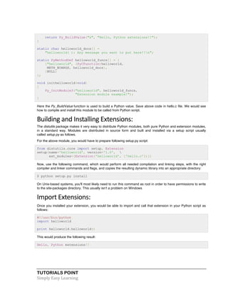 TUTORIALS POINT	
  
Simply	
  Easy	
  Learning	
  
return Py_BuildValue("s", "Hello, Python extensions!!");
}
static char helloworld_docs[] =
"helloworld( ): Any message you want to put here!!n";
static PyMethodDef helloworld_funcs[] = {
{"helloworld", (PyCFunction)helloworld,
METH_NOARGS, helloworld_docs},
{NULL}
};
void inithelloworld(void)
{
Py_InitModule3("helloworld", helloworld_funcs,
"Extension module example!");
}
Here the Py_BuildValue function is used to build a Python value. Save above code in hello.c file. We would see
how to compile and install this module to be called from Python script.
Building	
  and	
  Installing	
  Extensions:	
  
The distutils package makes it very easy to distribute Python modules, both pure Python and extension modules,
in a standard way. Modules are distributed in source form and built and installed via a setup script usually
called setup.py as follows.
For the above module, you would have to prepare following setup.py script:
from distutils.core import setup, Extension
setup(name='helloworld', version='1.0', 
ext_modules=[Extension('helloworld', ['hello.c'])])
Now, use the following command, which would perform all needed compilation and linking steps, with the right
compiler and linker commands and flags, and copies the resulting dynamic library into an appropriate directory:
$ python setup.py install
On Unix-based systems, you'll most likely need to run this command as root in order to have permissions to write
to the site-packages directory. This usually isn't a problem on Windows
Import	
  Extensions:
Once you installed your extension, you would be able to import and call that extension in your Python script as
follows:
#!/usr/bin/python
import helloworld
print helloworld.helloworld()
This would produce the following result:
Hello, Python extensions!!
 