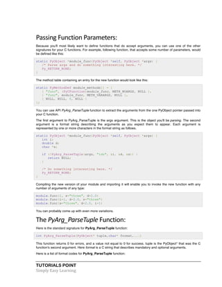 TUTORIALS POINT	
  
Simply	
  Easy	
  Learning	
  
Passing	
  Function	
  Parameters:	
  
Because you'll most likely want to define functions that do accept arguments, you can use one of the other
signatures for your C functions. For example, following function, that accepts some number of parameters, would
be defined like this:
static PyObject *module_func(PyObject *self, PyObject *args) {
/* Parse args and do something interesting here. */
Py_RETURN_NONE;
}
The method table containing an entry for the new function would look like this:
static PyMethodDef module_methods[] = {
{ "func", (PyCFunction)module_func, METH_NOARGS, NULL },
{ "func", module_func, METH_VARARGS, NULL },
{ NULL, NULL, 0, NULL }
};
You can use API PyArg_ParseTuple function to extract the arguments from the one PyObject pointer passed into
your C function.
The first argument to PyArg_ParseTuple is the args argument. This is the object you'll be parsing. The second
argument is a format string describing the arguments as you expect them to appear. Each argument is
represented by one or more characters in the format string as follows.
static PyObject *module_func(PyObject *self, PyObject *args) {
int i;
double d;
char *s;
if (!PyArg_ParseTuple(args, "ids", &i, &d, &s)) {
return NULL;
}
/* Do something interesting here. */
Py_RETURN_NONE;
}
Compiling the new version of your module and importing it will enable you to invoke the new function with any
number of arguments of any type:
module.func(1, s="three", d=2.0)
module.func(i=1, d=2.0, s="three")
module.func(s="three", d=2.0, i=1)
You can probably come up with even more variations.
The	
  PyArg_ParseTuple	
  Function:	
  
Here is the standard signature for PyArg_ParseTuple function:
int PyArg_ParseTuple(PyObject* tuple,char* format,...)
This function returns 0 for errors, and a value not equal to 0 for success. tuple is the PyObject* that was the C
function's second argument. Here format is a C string that describes mandatory and optional arguments.
Here is a list of format codes for PyArg_ParseTuple function:
 