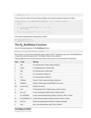 TUTORIALS POINT	
  
Simply	
  Easy	
  Learning	
  
return (a + b)
You can return two values from your function as follows, this would be cauptured using a list in Python.
static PyObject *foo_add_subtract(PyObject *self, PyObject *args) {
int a;
int b;
if (!PyArg_ParseTuple(args, "ii", &a, &b)) {
return NULL;
}
return Py_BuildValue("ii", a + b, a - b);
}
This is what it would look like if implemented in Python:
def add_subtract(a, b):
return (a + b, a - b)
The	
  Py_BuildValue	
  Function:	
  
Here is the standard signature for Py_BuildValue function:
PyObject* Py_BuildValue(char* format,...)
Here format is a C string that describes the Python object to build. The following arguments ofPy_BuildValue are
C values from which the result is built. The PyObject* result is a new reference.
Following table lists the commonly used code strings, of which zero or more are joined into string format.
Code C type Meaning
c char A C char becomes a Python string of length 1.
d double A C double becomes a Python float.
f float A C float becomes a Python float.
i Int A C int becomes a Python int.
l long A C long becomes a Python int.
N PyObject* Passes a Python object and steals a reference.
O PyObject* Passes a Python object and INCREFs it as normal.
O& convert+void* Arbitrary conversion
s char* C 0-terminated char* to Python string, or NULL to None.
s# char*+int C char* and length to Python string, or NULL to None.
u Py_UNICODE* C-wide, null-terminated string to Python Unicode, or NULL to None.
u# Py_UNICODE*+int C-wide string and length to Python Unicode, or NULL to None.
w# char*+int Read/write single-segment buffer to C address and length.
z char* Like s, also accepts None (sets C char* to NULL).
 