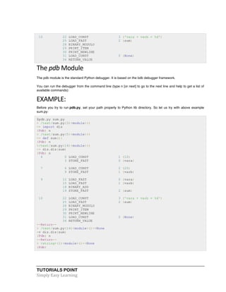 TUTORIALS POINT	
  
Simply	
  Easy	
  Learning	
  
10 22 LOAD_CONST 3 ('vara + varb = %d')
25 LOAD_FAST 2 (sum)
28 BINARY_MODULO
29 PRINT_ITEM
30 PRINT_NEWLINE
31 LOAD_CONST 0 (None)
34 RETURN_VALUE
The	
  pdb	
  Module	
  
The pdb module is the standard Python debugger. It is based on the bdb debugger framework.
You can run the debugger from the command line (type n [or next] to go to the next line and help to get a list of
available commands):
EXAMPLE:	
  
Before you try to run pdb.py, set your path properly to Python lib directory. So let us try with above example
sum.py:
$pdb.py sum.py
> /test/sum.py(3)<module>()
-> import dis
(Pdb) n
> /test/sum.py(5)<module>()
-> def sum():
(Pdb) n
>/test/sum.py(14)<module>()
-> dis.dis(sum)
(Pdb) n
6 0 LOAD_CONST 1 (10)
3 STORE_FAST 0 (vara)
7 6 LOAD_CONST 2 (20)
9 STORE_FAST 1 (varb)
9 12 LOAD_FAST 0 (vara)
15 LOAD_FAST 1 (varb)
18 BINARY_ADD
19 STORE_FAST 2 (sum)
10 22 LOAD_CONST 3 ('vara + varb = %d')
25 LOAD_FAST 2 (sum)
28 BINARY_MODULO
29 PRINT_ITEM
30 PRINT_NEWLINE
31 LOAD_CONST 0 (None)
34 RETURN_VALUE
--Return--
> /test/sum.py(14)<module>()->None
-v dis.dis(sum)
(Pdb) n
--Return--
> <string>(1)<module>()->None
(Pdb)
 